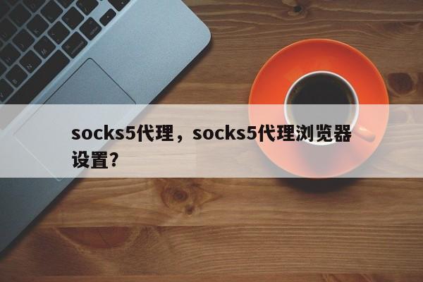 socks5代理，socks5代理浏览器设置？-第1张图片-承越创业知识网
