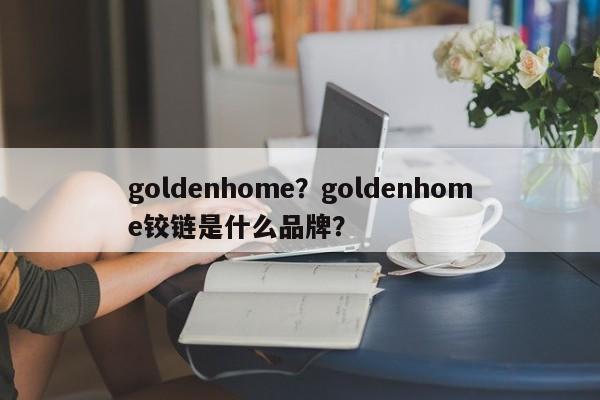 goldenhome？goldenhome铰链是什么品牌？-第1张图片-承越创业知识网