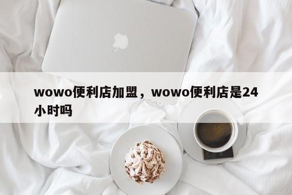 wowo便利店加盟，wowo便利店是24小时吗-第1张图片-承越创业知识网