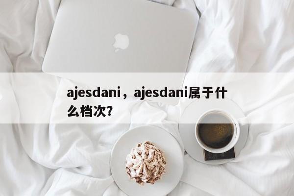 ajesdani，ajesdani属于什么档次？-第1张图片-承越创业知识网