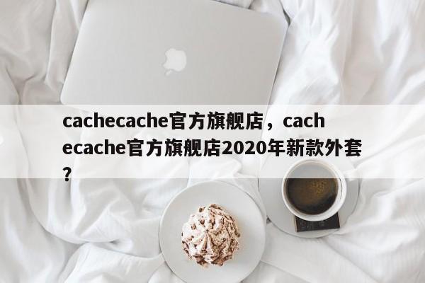 cachecache官方旗舰店，cachecache官方旗舰店2020年新款外套？-第1张图片-承越创业知识网