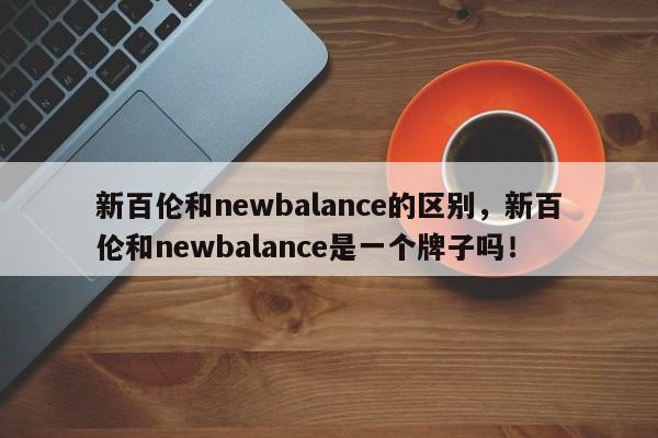 新百伦和newbalance的区别，新百伦和newbalance是一个牌子吗！-第1张图片-承越创业知识网
